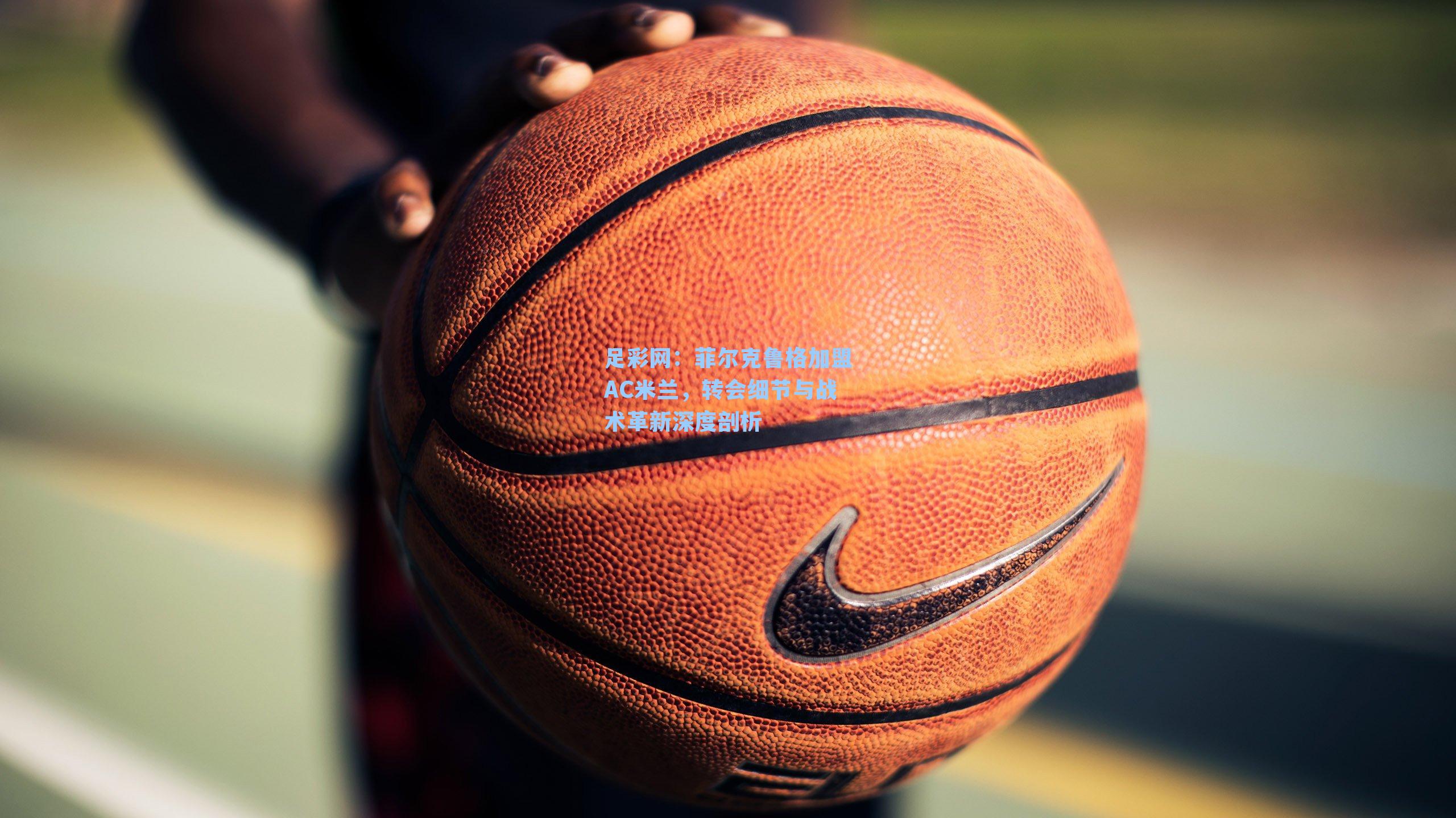 足彩网：菲尔克鲁格加盟AC米兰，转会细节与战术革新深度剖析