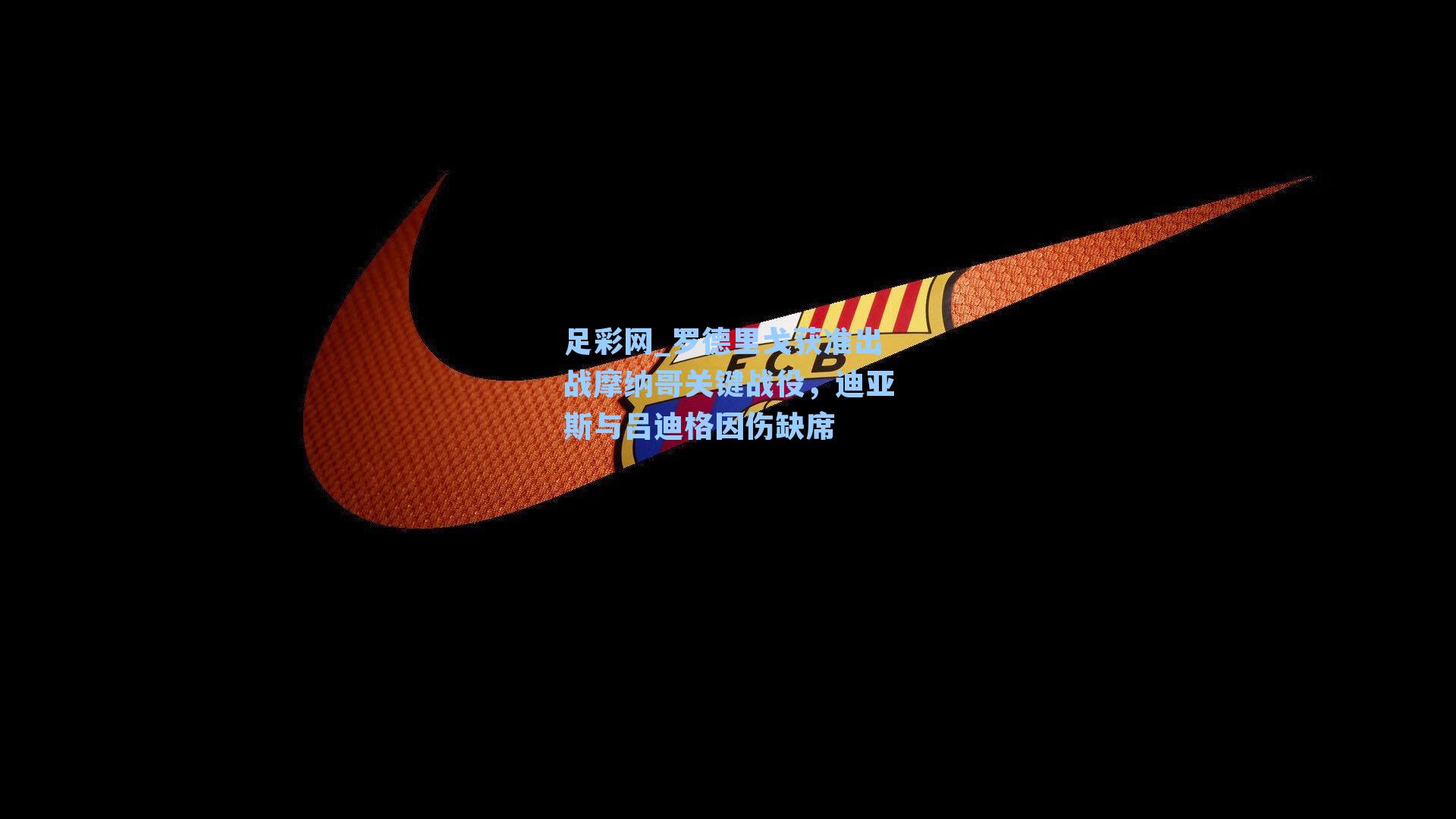 足彩网_罗德里戈获准出战摩纳哥关键战役，迪亚斯与吕迪格因伤缺席